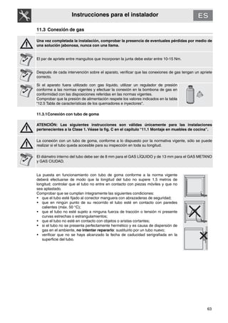 63
Instrucciones para el instalador
11.3 Conexión de gas
Una vez completada la instalación, comprobar la presencia de eventuales pérdidas por medio de
una solución jabonosa, nunca con una llama.
El par de apriete entre manguitos que incorporan la junta debe estar entre 10-15 Nm.
Después de cada intervención sobre el aparato, verificar que las conexiones de gas tengan un apriete
correcto.
Si el aparato fuera utilizado con gas líquido, utilizar un regulador de presión
conforme a las normas vigentes y efectuar la conexión en la bombona de gas en
conformidad con las disposiciones referidas en las normas vigentes.
Comprobar que la presión de alimentación respete los valores indicados en la tabla
“12.5 Tabla de características de los quemadores e inyectores".
11.3.1Conexión con tubo de goma
ATENCIÓN: Las siguientes instrucciones son válidas únicamente para las instalaciones
pertenecientes a la Clase 1. Véase la fig. C en el capítulo “11.1 Montaje en muebles de cocina”.
La conexión con un tubo de goma, conforme a lo dispuesto por la normativa vigente, sólo se puede
realizar si el tubo queda accesible para su inspección en toda su longitud.
El diámetro interno del tubo debe ser de 8 mm para el GAS LÍQUIDO y de 13 mm para el GAS METANO
y GAS CIUDAD.
La puesta en funcionamiento con tubo de goma conforme a la norma vigente
deberá efectuarse de modo que la longitud del tubo no supere 1,5 metros de
longitud; controlar que el tubo no entre en contacto con piezas móviles y que no
sea aplastado.
Comprobar que se cumplan íntegramente las siguientes condiciones:
• que el tubo esté fijado al conector manguera con abrazaderas de seguridad;
• que en ningún punto de su recorrido el tubo esté en contacto con paredes
calientes (máx. 50 °C);
• que el tubo no esté sujeto a ninguna fuerza de tracción o tensión ni presente
curvas estrechas o estrangulamientos;
• que el tubo no esté en contacto con objetos o aristas cortantes;
• si el tubo no se presenta perfectamente hermético y es causa de dispersión de
gas en el ambiente, no intentar repararlo: sustituirlo por un tubo nuevo;
• verificar que no se haya alcanzado la fecha de caducidad serigrafiada en la
superficie del tubo.
 