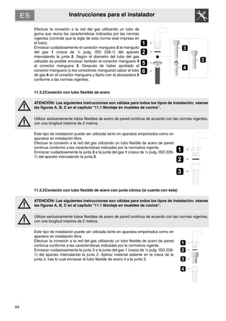 64
Instrucciones para el instalador
Efectuar la conexión a la red del gas utilizando un tubo de
goma que reúna las características indicadas por las normas
vigentes (controle que la sigla de esta norma esté impresa en
el tubo).
Enroscar cuidadosamente el conector manguera 3 al manguito
del gas 1 (rosca de ½ pulg. ISO 228-1) del aparato
intercalando la junta 2. Según el diámetro del tubo del gas
utilizado es posible enroscar también el conector manguera 4
al conector manguera 3. Después de haber apretado el
conector manguera (o los conectores manguera) calzar el tubo
de gas 6 en el conector manguera y fijarlo con la abrazadera 5
conforme a las normas vigentes.
11.3.2Conexión con tubo flexible de acero
ATENCIÓN: Las siguientes instrucciones son válidas para todos los tipos de instalación; véanse
las figuras A, B, C en el capítulo “11.1 Montaje en muebles de cocina”.
Utilizar exclusivamente tubos flexibles de acero de pared continua de acuerdo con las normas vigentes,
con una longitud máxima de 2 metros.
Este tipo de instalación puede ser utilizada tanto en aparatos empotrados como en
aparatos en instalación libre.
Efectuar la conexión a la red del gas utilizando un tubo flexible de acero de pared
continua conforme a las características indicadas por la normativa vigente.
Enroscar cuidadosamente la junta 3 a la junta del gas 1 (rosca de ½ pulg. ISO 228-
1) del aparato intercalando la junta 2.
11.3.3Conexión con tubo flexible de acero con junta cónica (si cuenta con ésta)
ATENCIÓN: Las siguientes instrucciones son válidas para todos los tipos de instalación; véanse
las figuras A, B, C en el capítulo “11.1 Montaje en muebles de cocina”.
Utilizar exclusivamente tubos flexibles de acero de pared continua de acuerdo con las normas vigentes,
con una longitud máxima de 2 metros.
Este tipo de instalación puede ser utilizada tanto en aparatos empotrados como en
aparatos en instalación libre.
Efectuar la conexión a la red del gas utilizando un tubo flexible de acero de pared
continua conforme a las características indicadas por la normativa vigente.
Enroscar cuidadosamente la junta 3 a la junta del gas 1 (rosca de ½ pulg. ISO 228-
1) del aparato intercalando la junta 2. Aplicar material aislante en la rosca de la
junta 3, tras lo cual enroscar el tubo flexible de acero 4 a la junta 3.
3
2
1
4
3
6
5
2
1
3
2
1
4
3
 