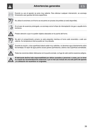 Advertencias generales
39
Durante su uso el aparato se pone muy caliente. Para efectuar cualquier intervención, se aconseja
firmemente usar guantes térmicos específicos.
No utilizar la encimera si el horno se encuentra en proceso de pirólisis (si está disponible).
En el caso de ausencia prolongada, se aconseja cerrar la llave de interceptación de gas o aquella de la
bombona.
Prestar atención a que no queden objetos atascados en la puerta del horno.
No abrir el compartimento armario (si está presente) mientras el horno esté encendido o esté aún
caliente. Su temperatura interna puede ser muy elevada.
Durante la cocción, si las superficies todavía están muy calientes, no derramar agua directamente sobre
las bandejas. El vapor de agua podría causar graves quemaduras y daños a las superficies esmaltadas.
Todas las cocciones deben efectuarse con la puerta cerrada. La fuga de calor podría ocasionar peligros.
El fabricante declina toda responsabilidad por daños causados a personas o cosas, por no tener
en cuenta las recomendaciones anteriores o por el mal uso incluso de una sola parte del aparato
y la utilización de recambios no originales.
 