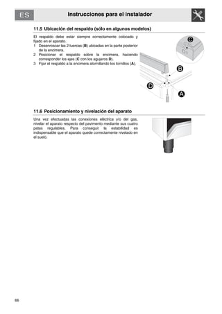 66
Instrucciones para el instalador
11.5 Ubicación del respaldo (sólo en algunos modelos)
El respaldo debe estar siempre correctamente colocado y
fijado en el aparato.
1 Desenroscar las 2 tuercas (B) ubicadas en la parte posterior
de la encimera.
2 Posicionar el respaldo sobre la encimera, haciendo
corresponder los ejes (C con los agujeros D).
3 Fijar el respaldo a la encimera atornillando los tornillos (A).
11.6 Posicionamiento y nivelación del aparato
Una vez efectuadas las conexiones eléctrica y/o del gas,
nivelar el aparato respecto del pavimento mediante sus cuatro
patas regulables. Para conseguir la estabilidad es
indispensable que el aparato quede correctamente nivelado en
el suelo.
C
 
