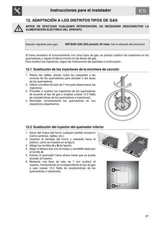 67
Instrucciones para el instalador
12. ADAPTACIÓN A LOS DISTINTOS TIPOS DE GAS
ANTES DE EFECTUAR CUALQUIER INTERVENCIÓN, ES NECESARIO DESCONECTAR LA
ALIMENTACIÓN ELÉCTRICA DEL APARATO.
Aparato regulado para gas: METANO G20 (2H) presión 20 mbar (ver la etiqueta del producto)
Si fuera necesario el funcionamiento con otros tipos de gas, es preciso sustituir los inyectores en los
quemadores y regular la llama mínima en las llaves del gas.
Para sustituir los inyectores, seguir las indicaciones del apartado a continuación.
12.1 Sustitución de los inyectores de la encimera de cocción
1 Retirar las rejillas, extraer todos los casquetes y las
coronas de los quemadores para acceder a las tazas
de los quemadores.
2 Utilizar una llave de tubo de 7 mm para desenroscar los
inyectores;
3 Proceder a sustituir los inyectores de los quemadores
de acuerdo al tipo de gas a emplear (véase 12.5 Tabla
de características de los quemadores e inyectores).
4 Reinstalar correctamente los quemadores en sus
respectivos alojamientos.
12.2 Sustitución del inyector del quemador inferior
1 Sacar del hueco del horno cualquier posible accesorio
(como sartenes, rejillas, etc.).
2 Levantar la bandeja del horno y extraerla hacia el
exterior, como se muestra en la figura.
3 Aflojar los tornillos A y B de fijación.
4 Alejar el bloque que une termopar y candelilla fijado por
el tornillo A.
5 Extraer el quemador hacia afuera hasta que se pueda
acceder al inyector.
6 Mediante una llave de tubo de 7 mm sustituir el
inyector, introduciendo el correspondiente al tipo de gas
a usar (véase 12.5 Tabla de características de los
quemadores e inyectores).
B
A
 