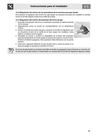 69
Instrucciones para el instalador
12.4.2Regulación del mínimo de los quemadores de la encimera para gas líquido
Para efectuar la regulación del mínimo con gas líquido, es necesario enroscar por completo en sentido
horario el tornillo alojado al lado de la varilla de la llave.
12.4.3Regulación del mínimo del quemador del horno de gas
1 Encender el quemador del horno y mantenerlo encendido al máximo durante
10/15 minutos.
2 Seguidamente poner el mando en correspondencia con la temperatura
mínima.
3 Extraer el mando de la llave del gas y accionar el tornillo de regulación que
se encuentra al lado de la varilla de la llave (según los modelos), hasta
obtener una llama mínima regular.
4 Reinstalar el mando y verificar la estabilidad de la llama del quemador
(girando rápidamente el mando desde la posición de máximo a la de mínimo,
la llama no debería apagarse). Esta operación debe efectuarse con la puerta
cerrada.
5 (Sólo para regulación diferente de gas líquido) Abrir y cerrar la puerta; si la
llama se apaga es necesario aumentar el mínimo.
En el uso de gas líquido es necesario atornillar el tornillo de regulación hasta el final de su recorrido. En
el caso de uso de gas metano o ciudad basta con desatornillar el tornillo de regulación algunas vueltas.
 