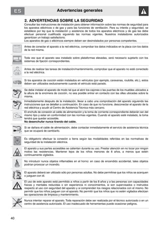 Advertencias generales
40
2. ADVERTENCIAS SOBRE LA SEGURIDAD
Consultar las instrucciones de instalación para obtener información sobre las normas de seguridad para
los aparatos eléctricos o de gas y para las funciones de ventilación. Para su interés y seguridad, se
establece por ley que la instalación y asistencia de todos los aparatos eléctricos y de gas las debe
efectuar personal cualificado siguiendo las normas vigentes. Nuestros instaladores autorizados
garantizan un trabajo satisfactorio.
Los aparatos de gas o eléctricos siempre deben ser desinstalados por personas competentes.
Antes de conectar el aparato a la red eléctrica, comprobar los datos indicados en la placa con los datos
de la red misma.
Toda vez que el aparato sea instalado sobre plataformas elevadas, será necesario sujetarlo con los
sistemas de fijación correspondientes.
Antes de realizar las tareas de instalación/mantenimiento, comprobar que el aparato no esté conectado
a la red eléctrica.
Si los aparatos de cocción están instalados en vehículos (por ejemplo, caravanas, roulotte, etc.), estos
deben ser utilizados exclusivamente cuando el vehículo está parado.
Se debe instalar el aparato de modo tal que al abrir los cajones o las puertas de los muebles ubicados a
la altura de la encimera de cocción, no sea posible entrar en contacto con las ollas ubicadas sobre la
misma.
Inmediatamente después de la instalación, llevar a cabo una comprobación del aparato siguiendo las
instrucciones que se detallan a continuación. En caso de que no funcione, desconectar el aparato de la
red eléctrica y acudir al Centro de Asistencia Técnica más cercano.
El enchufe de conexión al cable de alimentación y la toma de corriente correspondiente deberán ser del
mismo tipo y estar en conformidad con las normas vigentes. Cuando el aparato esté instalado, la toma
tendrá que quedar accesible.
No desenchufar nunca tirando del cable.
Si se dañara el cable de alimentación, debe contactar inmediatamente el servicio de asistencia técnica
que se ocupará de cambiarlo.
Es obligatorio efectuar la conexión a tierra según las modalidades referidas en las normativas de
seguridad de la instalación eléctrica.
El aparato y sus partes accesibles se calientan durante su uso. Prestar atención en no tocar por ningún
motivo las resistencias. Mantener lejos de los niños menores de 8 años, a menos que estén
continuamente vigilados.
No introducir nunca objetos inflamables en el horno: en caso de encendido accidental, tales objetos
podrían provocar un incendio.
El aparato deberá ser utilizado sólo por personas adultas. No debe permitirse que los niños se acerquen
o jueguen con él.
El uso de este aparato está permitido a niños a partir de los 8 años y a las personas con capacidades
físicas y mentales reducidas o sin experiencia ni conocimientos, si son supervisados o instruidos
respecto al uso con seguridad del aparato y si comprenden los riesgos relacionados con el mismo. No
permitir que los niños jueguen con el aparato. No permitir que los niños que no estén vigilados efectúan
las operaciones de limpieza y mantenimiento.
Nunca intentar reparar el aparato. Toda reparación debe ser realizada por el técnico autorizado o en un
centro de asistencia autorizado. El uso inadecuado de herramientas puede ocasionar peligros.
 