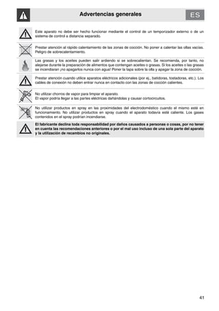 Advertencias generales
41
Este aparato no debe ser hecho funcionar mediante el control de un temporizador externo o de un
sistema de control a distancia separado.
Prestar atención al rápido calentamiento de las zonas de cocción. No poner a calentar las ollas vacías.
Peligro de sobrecalentamiento.
Las grasas y los aceites pueden salir ardiendo si se sobrecalientan. Se recomienda, por tanto, no
alejarse durante la preparación de alimentos que contengan aceites o grasas. Si los aceites o las grasas
se incendiaran ¡no apagarlos nunca con agua! Poner la tapa sobre la olla y apagar la zona de cocción.
Prestar atención cuando utilice aparatos eléctricos adicionales (por ej., batidoras, tostadoras, etc.). Los
cables de conexión no deben entrar nunca en contacto con las zonas de cocción calientes.
No utilizar chorros de vapor para limpiar el aparato.
El vapor podría llegar a las partes eléctricas dañándolas y causar cortocircuitos.
No utilizar productos en spray en las proximidades del electrodoméstico cuando el mismo esté en
funcionamiento. No utilizar productos en spray cuando el aparato todavía esté caliente. Los gases
contenidos en el spray podrían incendiarse.
El fabricante declina toda responsabilidad por daños causados a personas o cosas, por no tener
en cuenta las recomendaciones anteriores o por el mal uso incluso de una sola parte del aparato
y la utilización de recambios no originales.
 