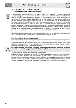 Advertencias para la eliminación
42
3. CUIDADO DEL MEDIOAMBIENTE
3.1 Nuestro cuidado del medioambiente
A efectos de las Directivas 2002/95/CE, 2002/96/CE, 2003/108/CE, relativas a la reducción del uso de
sustancias peligrosas en los aparatos eléctricos y electrónicos, además de la eliminación de los
residuos, el símbolo del cubo de basura tachado colocado en el aparato indica que el producto, al final
de su vida útil debe ser recogido separadamente de otros residuos. El usuario deberá, por tanto,
entregar el aparato que ha llegado al final de su vida útil a los centros adecuados de recogida selectiva
de residuos eléctricos y electrónicos, o bien volver a entregarlo al vendedor en el momento de la compra
de un aparato equivalente, en razón de uno a uno. La adecuada recogida selectiva para el envío
posterior del aparato en desuso al reciclaje, al tratamiento y a la eliminación ecológicamente compatible
contribuye a evitar posibles efectos negativos sobre el medioambiente y sobre la salud y favorece el
reciclaje de los materiales de los que está compuesto el aparato. La eliminación no autorizada del
producto por parte del usuario conlleva la aplicación de sanciones administrativas.
El producto no contiene sustancias en cantidades tales como para ser consideradas peligrosas para la
salud y el medioambiente, en conformidad con las directivas europeas actuales.
3.2 Su cuidado del medioambiente
Para embalar nuestros aparatos se utilizan materiales no contaminantes, es decir, compatibles con el
ambiente y reciclables. Rogamos su colaboración en cuanto a desechar correctamente el embalaje.
Infórmese en su distribuidor o en las organizaciones competentes de la zona de las direcciones de los
centros de recogida, reciclado y desecho de residuos.
No abandonar o dejar sin custodia el embalaje ni partes del mismo. Puede representar un peligro
de asfixia para los niños, especialmente las bolsas de plástico.
Su antiguo aparato también debe desecharse correctamente.
Importante: llevar el aparato al organismo de la zona autorizado para la recogida de electrodomésticos
que ya no se utilizan. Desechar correctamente estos aparatos permite recuperar materiales valiosos.
Antes de desechar su electrodoméstico es importante quitarle las puertas y dejar las repisas como en la
posición de uso, a fin de evitar que los niños, jugando, puedan quedar aprisionados en el interior.
También es necesario cortar el cable de conexión a la red eléctrica y retirarlo junto con el enchufe.
 