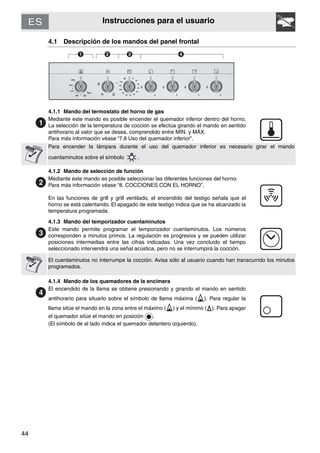 44
Instrucciones para el usuario
4.1 Descripción de los mandos del panel frontal
4.1.1 Mando del termostato del horno de gas
Mediante este mando es posible encender el quemador inferior dentro del horno.
La selección de la temperatura de cocción se efectúa girando el mando en sentido
antihorario al valor que se desea, comprendido entre MÍN. y MÁX.
Para más información véase “7.8 Uso del quemador inferior”.
Para encender la lámpara durante el uso del quemador inferior es necesario girar el mando
cuentaminutos sobre el símbolo .
4.1.2 Mando de selección de función
Mediante este mando es posible seleccionar las diferentes funciones del horno.
Para más información véase “8. COCCIONES CON EL HORNO”.
En las funciones de grill y grill ventilado, el encendido del testigo señala que el
horno se está calentando. El apagado de este testigo indica que se ha alcanzado la
temperatura programada.
4.1.3 Mando del temporizador cuentaminutos
Este mando permite programar el temporizador cuentaminutos. Los números
corresponden a minutos primos. La regulación es progresiva y se pueden utilizar
posiciones intermedias entre las cifras indicadas. Una vez concluido el tiempo
seleccionado intervendrá una señal acústica, pero no se interrumpirá la cocción.
El cuentaminutos no interrumpe la cocción. Avisa sólo al usuario cuando han transcurrido los minutos
programados.
4.1.4 Mando de los quemadores de la encimera
El encendido de la llama se obtiene presionando y girando el mando en sentido
antihorario para situarlo sobre el símbolo de llama máxima ( ). Para regular la
llama sitúe el mando en la zona entre el máximo ( ) y el mínimo ( ). Para apagar
el quemador sitúe el mando en posición .
(El símbolo de al lado indica el quemador delantero izquierdo).
 