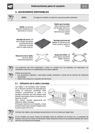 45
Instrucciones para el usuario
5. ACCESORIOS DISPONIBLES
NOTA: En algunos modelos no todos los accesorios están presentes.
Rejilla: es útil para
soportar recipientes con
alimentos en cocción.
Rejilla para bandeja:
debe colocarse sobre
una bandeja del horno,
útil para cocinar
alimentos que puedan
gotear.
Bandeja de horno: útil
para recoger las grasas
provenientes de los
alimentos ubicados
sobre la rejilla superior.
Bandeja profunda del
horno: es útil para cocer
tartas, pizzas y dulces al
horno.
Reducción de la rejilla:
útil para utilizar
recipientes pequeños.
Reducción WOK: útil
para utilizar recipientes
“WOK” (sartenes
chinas).
Los accesorios del horno destinados a entrar en contacto con los alimentos son fabricados con
materiales conformes a lo establecido por las leyes vigentes.
Pedido de accesorios:
• Los accesorios originales u opcionales pueden solicitarse a través de los Centros de Asistencia
Autorizados.
• Utilizar sólo accesorios originales del fabricante.
5.1 Utilización de la rejilla o bandeja
Las rejillas o las bandejas están dotadas
de un bloqueo mecánico de seguridad que
impide su extracción accidental. Para
introducir correctamente la rejilla o la
bandeja comprobar que este bloqueo está
dirigido hacia abajo (como se muestra en la
figura de al lado).
Para extraer, levantar ligeramente por
delante la rejilla o bandeja.
El bloqueo mecánico (o el respaldo, si está
presente) debe estar siempre dirigido hacia
la parte trasera del horno.
Introducir las rejillas y las bandejas suavemente en el horno hasta que hagan tope.
En los modelos con guías, limpiar las bandejas antes de utilizarlas por primera vez. La operación de
limpieza evita que los restos de fabricación dejen abrasiones leves en las paredes laterales del interior
del horno al introducir las bandejas.
 