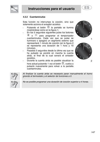 Instrucciones para el usuario
4.3.2 Cuentaminutos
Esta función no interrumpe la cocción, sino que
solamente acciona el avisador acústico.
- Pulsando el botón la pantalla se ilumina
mostrándose como en la figura 1;
- En los 5 segundos siguientes pulse los botones
o para programar el temporizador
cuentaminutos. Cada vez que se pulse se
iluminará o apagará un segmento externo que
representará 1 minuto de cocción (en la figura 2
se representa una duración de 1 hora y 10
minutos).
1
- Pasados 5 segundos desde la última vez que se
ha pulsado se pondrá en marcha la cuenta
atrás, al final de la cual sonará el avisador
acústico.
- Durante la cuenta atrás es posible visualizar la
hora actual pulsando 1 vez el botón
2
, vuelva a
pulsarlo nuevamente para volver a la pantalla
cuentaminutos.
Al finalizar la cuenta atrás es necesario parar manualmente el horno
girando el termostato y el selector de funciones a 0.
No es posible programar una duración de cocción superior a 4 horas.
147
 