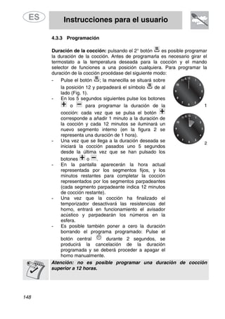 Instrucciones para el usuario
148
4.3.3 Programación
Duración de la cocción: pulsando el 2° botón es posible programar
la duración de la cocción. Antes de programarla es necesario girar el
termostato a la temperatura deseada para la cocción y el mando
selector de funciones a una posición cualquiera. Para programar la
duración de la cocción procédase del siguiente modo:
- Pulse el botón ; la manecilla se situará sobre
la posición 12 y parpadeará el símbolo de al
lado (Fig. 1).
- En los 5 segundos siguientes pulse los botones
o 1para programar la duración de la
cocción: cada vez que se pulsa el botón
corresponde a añadir 1 minuto a la duración de
la cocción y cada 12 minutos se iluminará un
nuevo segmento interno (en la figura 2 se
representa una duración de 1 hora).
- Una vez que se llega a la duración deseada se
iniciará la cocción pasados uno 5 segundos
desde la última vez que se han pulsado los
botones
2
o .
- En la pantalla aparecerán la hora actual
representada por los segmentos fijos, y los
minutos restantes para completar la cocción
representados por los segmentos parpadeantes
(cada segmento parpadeante indica 12 minutos
de cocción restante).
- Una vez que la cocción ha finalizado el
temporizador desactivará las resistencias del
horno, entrará en funcionamiento el avisador
acústico y parpadearán los números en la
esfera.
- Es posible también poner a cero la duración
borrando el programa programado: Pulse el
botón central durante 2 segundos, se
producirá la cancelación de la duración
programada y se deberá proceder a apagar el
horno manualmente.
Atención: no es posible programar una duración de cocción
superior a 12 horas.
 