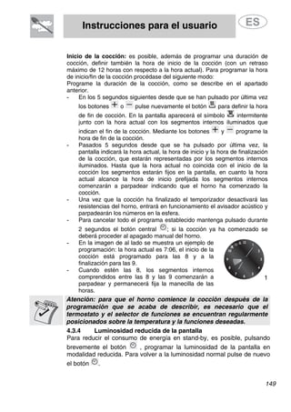 Instrucciones para el usuario
Inicio de la cocción: es posible, además de programar una duración de
cocción, definir también la hora de inicio de la cocción (con un retraso
máximo de 12 horas con respecto a la hora actual). Para programar la hora
de inicio/fin de la cocción procédase del siguiente modo:
Programe la duración de la cocción, como se describe en el apartado
anterior.
- En los 5 segundos siguientes desde que se han pulsado por última vez
los botones o pulse nuevamente el botón para definir la hora
de fin de cocción. En la pantalla aparecerá el símbolo intermitente
junto con la hora actual con los segmentos internos iluminados que
indican el fin de la cocción. Mediante los botones y programe la
hora de fin de la cocción.
- Pasados 5 segundos desde que se ha pulsado por última vez, la
pantalla indicará la hora actual, la hora de inicio y la hora de finalización
de la cocción, que estarán representadas por los segmentos internos
iluminados. Hasta que la hora actual no coincida con el inicio de la
cocción los segmentos estarán fijos en la pantalla, en cuanto la hora
actual alcance la hora de inicio prefijada los segmentos internos
comenzarán a parpadear indicando que el horno ha comenzado la
cocción.
- Una vez que la cocción ha finalizado el temporizador desactivará las
resistencias del horno, entrará en funcionamiento el avisador acústico y
parpadearán los números en la esfera.
- Para cancelar todo el programa establecido mantenga pulsado durante
2 segundos el botón central ; si la cocción ya ha comenzado se
deberá proceder al apagado manual del horno.
- En la imagen de al lado se muestra un ejemplo de
programación: la hora actual es 7:06, el inicio de la
cocción está programado para las 8 y a la
finalización para las 9.
- Cuando estén las 8, los segmentos internos
comprendidos entre las 8 y las 9 comenzarán a
parpadear y permanecerá fija la manecilla de las
horas.
1
Atención: para que el horno comience la cocción después de la
programación que se acaba de describir, es necesario que el
termostato y el selector de funciones se encuentran regularmente
posicionados sobre la temperatura y la funciones deseadas.
4.3.4 Luminosidad reducida de la pantalla
Para reducir el consumo de energía en stand-by, es posible, pulsando
brevemente el botón , programar la luminosidad de la pantalla en
modalidad reducida. Para volver a la luminosidad normal pulse de nuevo
el botón .
149
 