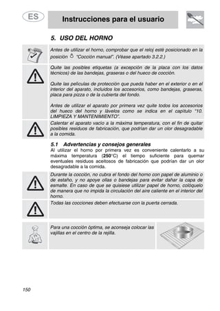 Instrucciones para el usuario
150
5. USO DEL HORNO
Antes de utilizar el horno, comprobar que el reloj esté posicionado en la
posición “Cocción manual”. (Véase apartado 3.2.2.)
Quite las posibles etiquetas (a excepción de la placa con los datos
técnicos) de las bandejas, graseras o del hueco de cocción.
Quite las películas de protección que pueda haber en el exterior o en el
interior del aparato, incluidos los accesorios, como bandejas, graseras,
placa para pizza o de la cubierta del fondo.
Antes de utilizar el aparato por primera vez quite todos los accesorios
del hueco del horno y lávelos como se indica en el capítulo “10.
LIMPIEZA Y MANTENIMIENTO”.
Calentar el aparato vacío a la máxima temperatura, con el fin de quitar
posibles residuos de fabricación, que podrían dar un olor desagradable
a la comida.
5.1 Advertencias y consejos generales
Al utilizar el horno por primera vez es conveniente calentarlo a su
máxima temperatura (250°C) el tiempo suficiente para quemar
eventuales residuos aceitosos de fabricación que podrían dar un olor
desagradable a la comida.
Durante la cocción, no cubra el fondo del horno con papel de aluminio o
de estaño, y no apoye ollas o bandejas para evitar dañar la capa de
esmalte. En caso de que se quisiese utilizar papel de horno, colóquelo
de manera que no impida la circulación del aire caliente en el interior del
horno.
Todas las cocciones deben efectuarse con la puerta cerrada.
Para una cocción óptima, se aconseja colocar las
vajillas en el centro de la rejilla.
 