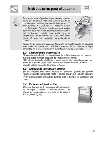 Instrucciones para el usuario
Para evitar que el posible vapor contenido en el
horno pueda causar molestias, abra la puerta en
dos tiempos: manténgala semiabierta (aprox. 5
cm) durante 4-5 segundos y después ábrala
completamente. Si es necesario intervenir en las
comidas, será necesario dejar la puerta abierta el
menor tiempo posible para evitar que la
temperatura en el interior del horno descienda
hasta el punto de perjudicar el éxito de la
cocción.
Con el fin de evitar una excesiva formación de condensación en el cristal
interno del horno una vez concluida la cocción, se recomienda no dejar
alimentos en el interior del horno durante un tiempo prolongado.
5.2 Ventilación de enfriamiento
El aparato está dotado de un sistema de enfriamiento que se pone en
marcha pocos minutos después de encenderse el horno.
El funcionamiento del ventilador crea un flujo de aire normal que sale por
arriba de la puerta y que puede continuar saliendo durante un breve
período incluso después de apagar el horno.
5.3 Lámpara de iluminación interna
En los modelos con horno estático se enciende girando en sentido
horario el mando termostato hasta el primer disparo en posición lámpara
( ) y permanecerá encendida durante todo el tiempo de utilización del
horno.
5.4 Repisas de introducción
El horno dispone de 5 repisas para la colocación
de bandejas y rejillas a distintas alturas. Las
alturas de introducción se consideran de abajo a
arriba (véase figura).
151
 