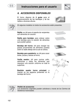 Instrucciones para el usuario
152
6. ACCESORIOS DISPONIBLES
El horno dispone de 4 guías para el
posicionamiento de las bandejas y de las
rejillas a diversas alturas.
En algunos modelos no todos los accesorios están presentes.
Rejilla: es útil para el soporte de recipientes
con alimentos en cocción.
Rejilla para bandeja: para colocar sobre
una bandeja para la cocción de alimentos
que pueden gotear.
Bandeja del horno: útil para recoger las
grasas provenientes de alimentos puestos
sobre la rejilla debajo de la cual se coloca.
Bandeja para pastelería: es útil para cocer
tartas, pizzas y dulces al horno.
Varilla asador: útil para cocinar pollo,
salchichas y todos los alimentos que
requieren una cocción uniforme en toda la
superficie.
Bastidor asador horno principal: a
insertar en los agujeros presentes en la
bandeja del horno.
Pedido de accesorios
Los accesorios originales pueden solicitarse a través de los Centros de
Asistencia Autorizados.
 