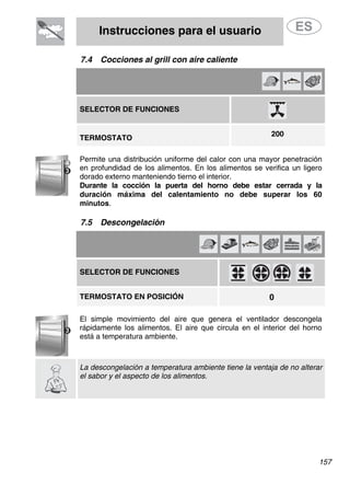 Instrucciones para el usuario
7.4 Cocciones al grill con aire caliente
SELECTOR DE FUNCIONES
200
TERMOSTATO
Permite una distribución uniforme del calor con una mayor penetración
en profundidad de los alimentos. En los alimentos se verifica un ligero
dorado externo manteniendo tierno el interior.
Durante la cocción la puerta del horno debe estar cerrada y la
duración máxima del calentamiento no debe superar los 60
minutos.
7.5 Descongelación
SELECTOR DE FUNCIONES
0TERMOSTATO EN POSICIÓN
El simple movimiento del aire que genera el ventilador descongela
rápidamente los alimentos. El aire que circula en el interior del horno
está a temperatura ambiente.
La descongelación a temperatura ambiente tiene la ventaja de no alterar
el sabor y el aspecto de los alimentos.
157
 