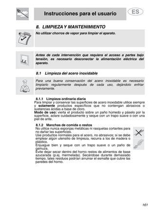 Instrucciones para el usuario
8. LIMPIEZAY MANTENIMIENTO
No utilizar chorros de vapor para limpiar el aparato.
Antes de cada intervención que requiera el acceso a partes bajo
tensión, es necesario desconectar la alimentación eléctrica del
aparato.
8.1 Limpieza del acero inoxidable
Para una buena conservación del acero inoxidable es necesario
limpiarlo regularmente después de cada uso, dejándolo enfriar
previamente.
8.1.1 Limpieza ordinaria diaria
Para limpiar y conservar las superficies de acero inoxidable utilice siempre
y solamente productos específicos que no contengan abrasivos o
sustancias ácidas a base de cloro.
Modo de uso: vierta el producto sobre un paño húmedo y páselo por la
superficie, aclare cuidadosamente y seque con un trapo suave o con una
piel de ante.
8.1.2 Manchas de comida o restos
No utilice nunca esponjas metálicas ni rasquetas cortantes para
no dañar las superficies.
Use productos normales para el acero, no abrasivos; si se debe
emplear algún utensilio de limpieza, recurra a los de madera o
plástico.
Enjuague bien y seque con un trapo suave o un paño de
gamuza.
Evite dejar secar dentro del horno restos de alimentos de base
azucarada (p.ej. mermelada). Secándose durante demasiado
tiempo, tales residuos podrían arruinar el esmalte que cubre las
paredes del horno.
161
 