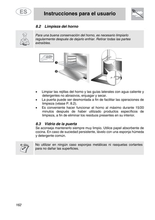 Instrucciones para el usuario
162
8.2 Limpieza del horno
Para una buena conservación del horno, es necesario limpiarlo
regularmente después de dejarlo enfriar. Retirar todas las partes
extraíbles.
• Limpiar las rejillas del horno y las guías laterales con agua caliente y
detergentes no abrasivos, enjuagar y secar.
• La puerta puede ser desmontada a fin de facilitar las operaciones de
limpieza (véase P. 8.2).
• Es conveniente hacer funcionar el horno al máximo durante 15/20
minutos después de haber utilizado productos específicos de
limpieza, a fin de eliminar los residuos presentes en su interior.
8.3 Vidrio de la puerta
Se aconseja mantenerlo siempre muy limpio. Utilice papel absorbente de
cocina. En caso de suciedad persistente, lávelo con una esponja húmeda
y detergente común.
No utilizar en ningún caso esponjas metálicas ni rasquetas cortantes
para no dañar las superficies.
 