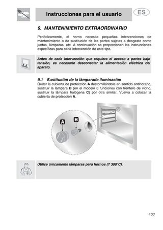 Instrucciones para el usuario
9. MANTENIMIENTO EXTRAORDINARIO
Periódicamente, el horno necesita pequeñas intervenciones de
mantenimiento o de sustitución de las partes sujetas a desgaste como
juntas, lámparas, etc. A continuación se proporcionan las instrucciones
específicas para cada intervención de este tipo.
Antes de cada intervención que requiera el acceso a partes bajo
tensión, es necesario desconectar la alimentación eléctrica del
aparato.
9.1 Sustitución de la lámparade iluminación
Quitar la cubierta de protección A destornillándola en sentido antihorario,
sustituir la lámpara B (en el modelo 8 funciones con frentero de vidrio,
sustituir la lámpara halógena C) por otra similar. Vuelva a colocar la
cubierta de protección A.
Utilice únicamente lámparas para hornos (T 300°C).
163
 