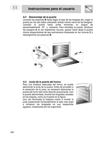 Instrucciones para el usuario
164
9.2 Desmontaje de la puerta
Levantar las palancas B hasta llegar al tope de las bisagras A y coger la
puerta por los dos lados colocando ambas manos cerca de las bisagras.
Levantar la puerta hacia arriba formando un ángulo de
aproximadamente 45° y extraerla. Para reinstalar la puerta, introducir
las bisagras A en las respectivas ranuras, apoyar hacia abajo la puerta
misma asegurándose de que permanezca bloqueada en las ranuras C y
desenganchar las palancas B.
9.3 Junta de la puerta del horno
Para una limpieza adecuada del horno, se puede
desmontar la junta de la puerta. Antes de proceder a
la extracción de la junta, es necesario desmontar la
puerta del horno del modo descrito previamente. Con
la puerta desmontada, levante las lengüetas situadas
en los ángulos, como se muestra en la figura.
Una vez terminada la limpieza volver a montar la
junta sosteniendo horizontalmente el lado más largo
e introducir las lengüetas en sus respectivos
agujeros, empezando por los superiores.
 