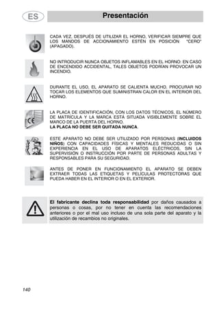 Presentación
CADA VEZ, DESPUÉS DE UTILIZAR EL HORNO, VERIFICAR SIEMPRE QUE
LOS MANDOS DE ACCIONAMIENTO ESTÉN EN POSICIÓN "CERO"
(APAGADO).
NO INTRODUCIR NUNCA OBJETOS INFLAMABLES EN EL HORNO: EN CASO
DE ENCENDIDO ACCIDENTAL, TALES OBJETOS PODRÍAN PROVOCAR UN
INCENDIO.
DURANTE EL USO, EL APARATO SE CALIENTA MUCHO. PROCURAR NO
TOCAR LOS ELEMENTOS QUE SUMINISTRAN CALOR EN EL INTERIOR DEL
HORNO.
LA PLACA DE IDENTIFICACIÓN, CON LOS DATOS TÉCNICOS, EL NÚMERO
DE MATRÍCULA Y LA MARCA ESTÁ SITUADA VISIBLEMENTE SOBRE EL
MARCO DE LA PUERTA DEL HORNO.
LA PLACA NO DEBE SER QUITADA NUNCA.
ESTE APARATO NO DEBE SER UTILIZADO POR PERSONAS (INCLUIDOS
NIÑOS) CON CAPACIDADES FÍSICAS Y MENTALES REDUCIDAS O SIN
EXPERIENCIA EN EL USO DE APARATOS ELÉCTRICOS, SIN LA
SUPERVISIÓN O INSTRUCCIÓN POR PARTE DE PERSONAS ADULTAS Y
RESPONSABLES PARA SU SEGURIDAD.
ANTES DE PONER EN FUNCIONAMIENTO EL APARATO SE DEBEN
EXTRAER TODAS LAS ETIQUETAS Y PELÍCULAS PROTECTORAS QUE
PUEDA HABER EN EL INTERIOR O EN EL EXTERIOR.
El fabricante declina toda responsabilidad por daños causados a
personas o cosas, por no tener en cuenta las recomendaciones
anteriores o por el mal uso incluso de una sola parte del aparato y la
utilización de recambios no originales.
140
 