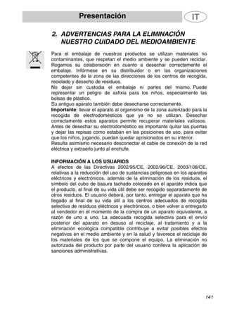 Presentación
2. ADVERTENCIAS PARA LA ELIMINACIÓN
NUESTRO CUIDADO DEL MEDIOAMBIENTE
Para el embalaje de nuestros productos se utilizan materiales no
contaminantes, que respetan el medio ambiente y se pueden reciclar.
Rogamos su colaboración en cuanto a desechar correctamente el
embalaje. Infórmese en su distribuidor o en las organizaciones
competentes de la zona de las direcciones de los centros de recogida,
reciclado y desecho de residuos.
No dejar sin custodia el embalaje ni partes del mismo. Puede
representar un peligro de asfixia para los niños, especialmente las
bolsas de plástico.
Su antiguo aparato también debe desecharse correctamente.
Importante: llevar el aparato al organismo de la zona autorizado para la
recogida de electrodomésticos que ya no se utilizan. Desechar
correctamente estos aparatos permite recuperar materiales valiosos.
Antes de desechar su electrodoméstico es importante quitar las puertas
y dejar las repisas como estaban en las posiciones de uso, para evitar
que los niños, jugando, puedan quedar aprisionados en su interior.
Resulta asimismo necesario desconectar el cable de conexión de la red
eléctrica y extraerlo junto al enchufe.
INFORMACIÓN A LOS USUARIOS
A efectos de las Directivas 2002/95/CE, 2002/96/CE, 2003/108/CE,
relativas a la reducción del uso de sustancias peligrosas en los aparatos
eléctricos y electrónicos, además de la eliminación de los residuos, el
símbolo del cubo de basura tachado colocado en el aparato indica que
el producto, al final de su vida útil debe ser recogido separadamente de
otros residuos. El usuario deberá, por tanto, entregar el aparato que ha
llegado al final de su vida útil a los centros adecuados de recogida
selectiva de residuos eléctricos y electrónicos, o bien volver a entregarlo
al vendedor en el momento de la compra de un aparato equivalente, a
razón de uno a uno. La adecuada recogida selectiva para el envío
posterior del aparato en desuso al reciclaje, al tratamiento y a la
eliminación ecológica compatible contribuye a evitar posibles efectos
negativos en el medio ambiente y en la salud y favorece el reciclaje de
los materiales de los que se compone el equipo. La eliminación no
autorizada del producto por parte del usuario conlleva la aplicación de
sanciones administrativas.
141
 