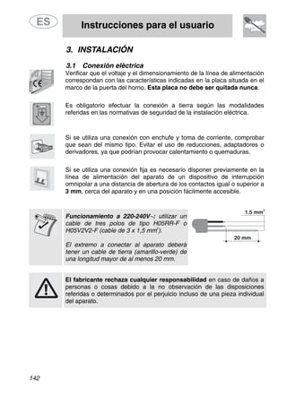 Instrucciones para el usuario
142
3. INSTALACIÓN
3.1 Conexión eléctrica
Verificar que el voltaje y el dimensionamiento de la línea de alimentación
correspondan con las características indicadas en la placa situada en el
marco de la puerta del horno. Esta placa no debe ser quitada nunca.
Es obligatorio efectuar la conexión a tierra según las modalidades
referidas en las normativas de seguridad de la instalación eléctrica.
Si se utiliza una conexión con enchufe y toma de corriente, comprobar
que sean del mismo tipo. Evitar el uso de reducciones, adaptadores o
derivadores, ya que podrían provocar calentamiento o quemaduras.
Si se utiliza una conexión fija es necesario disponer previamente en la
línea de alimentación del aparato de un dispositivo de interrupción
omnipolar a una distancia de abertura de los contactos igual o superior a
3 mm, cerca del aparato y en una posición fácilmente accesible.
Funcionamiento a 220-240V∼: utilizar un
cable de tres polos de tipo H05RR-F o
H05V2V2-F (cable de 3 x 1,5 mm
2
).
El extremo a conectar al aparato deberá
tener un cable de tierra (amarillo-verde) de
una longitud mayor de al menos 20 mm.
El fabricante rechaza cualquier responsabilidad en caso de daños a
personas o cosas debido a la no observación de las disposiciones
referidas o determinados por el perjuicio incluso de una pieza individual
del aparato.
 