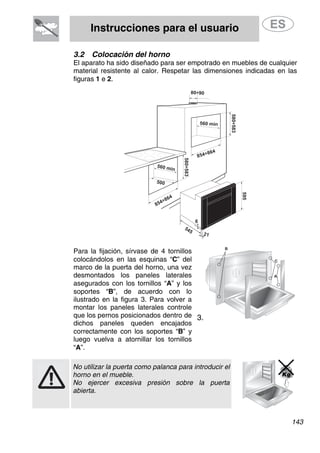 Instrucciones para el usuario
3.2 Colocación del horno
El aparato ha sido diseñado para ser empotrado en muebles de cualquier
material resistente al calor. Respetar las dimensiones indicadas en las
figuras 1 e 2.
580÷583
854÷864
560 min
500
80÷90
580÷583
560 min
854÷864
595
545
21
6
Para la fijación, sírvase de 4 tornillos
colocándolos en las esquinas “C” del
marco de la puerta del horno, una vez
desmontados los paneles laterales
asegurados con los tornillos “A” y los
soportes “B”, de acuerdo con lo
ilustrado en la figura 3. Para volver a
montar los paneles laterales controle
que los pernos posicionados dentro de
dichos paneles queden encajados
correctamente con los soportes “B” y
luego vuelva a atornillar los tornillos
“A”.
3.
No utilizar la puerta como palanca para introducir el
horno en el mueble.
No ejercer excesiva presión sobre la puerta
abierta.
143
 
