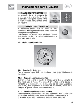 Instrucciones para el usuario
MANDO DEL TERMOSTATO
La selección de la temperatura de
cocción se efectúa girando el mando
en sentido horario para situarlo sobre
el valor deseado, comprendido entre
50° y 250°C.
TESTIGO DEL TERMOSTATO
El encendido señala que el horno se está
calentando. El apagado indica que se ha alcanzado
la temperatura programada.
Una intermitencia regular indica que la temperatura
en el interior del horno se mantiene constantemente
en el nivel programado.
4.2 Reloj + cuentaminutos
4.2.1 Regulación de la hora
Para la puesta a punto de la hora presionar y girar en sentido horario el
mandito A.
4.2.2 Regulación del cuentaminutos
Girar en sentido horario el mandito a A hasta ver el 0 en la trampilla B.
Tirar hacia fuera el mando A y, girándolo en sentido horario, colocar la
manecilla C al mismo nivel que la manecilla de las horas. Llegados a
este punto, para programar la duración de la cocción, visible en la
trampilla B, girar en sentido horario el mandito A.
4.2.3 Desactivación del avisador acústico
Es posible desactivar el avisador acústico girando en sentido antihorario
el mandito A haciendo que la manecilla coincida con el símbolo 0 o .
El avisador acústico no interrumpe el funcionamiento del horno.
145
 