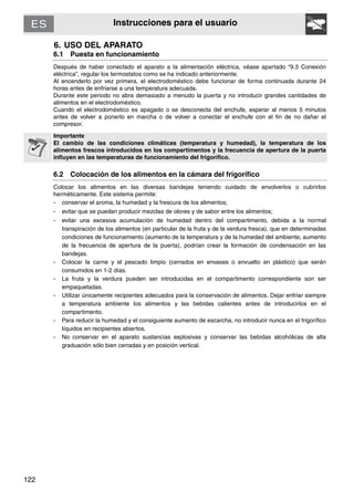 122
Instrucciones para el usuario
6. USO DEL APARATO
6.1 Puesta en funcionamiento
Después de haber conectado el aparato a la alimentación eléctrica, véase apartado “9.3 Conexión
eléctrica”, regular los termostatos como se ha indicado anteriormente.
Al encenderlo por vez primera, el electrodoméstico debe funcionar de forma continuada durante 24
horas antes de enfriarse a una temperatura adecuada.
Durante este periodo no abra demasiado a menudo la puerta y no introducir grandes cantidades de
alimentos en el electrodoméstico.
Cuando el electrodoméstico es apagado o se desconecta del enchufe, esperar al menos 5 minutos
antes de volver a ponerlo en marcha o de volver a conectar el enchufe con el fin de no dañar el
compresor.
Importante
El cambio de las condiciones climáticas (temperatura y humedad), la temperatura de los
alimentos frescos introducidos en los compartimentos y la frecuencia de apertura de la puerta
influyen en las temperaturas de funcionamiento del frigorífico.
6.2 Colocación de los alimentos en la cámara del frigorífico
Colocar los alimentos en las diversas bandejas teniendo cuidado de envolverlos o cubrirlos
herméticamente. Este sistema permite:
- conservar el aroma, la humedad y la frescura de los alimentos;
- evitar que se puedan producir mezclas de olores y de sabor entre los alimentos;
- evitar una excesiva acumulación de humedad dentro del compartimento, debida a la normal
transpiración de los alimentos (en particular de la fruta y de la verdura fresca), que en determinadas
condiciones de funcionamiento (aumento de la temperatura y de la humedad del ambiente, aumento
de la frecuencia de apertura de la puerta), podrían crear la formación de condensación en las
bandejas.
- Colocar la carne y el pescado limpio (cerrados en envases o envuelto en plástico) que serán
consumidos en 1-2 días.
- La fruta y la verdura pueden ser introducidas en el compartimento correspondiente son ser
empaquetadas.
- Utilizar únicamente recipientes adecuados para la conservación de alimentos. Dejar enfriar siempre
a temperatura ambiente los alimentos y las bebidas calientes antes de introducirlos en el
compartimento.
- Para reducir la humedad y el consiguiente aumento de escarcha, no introducir nunca en el frigorífico
líquidos en recipientes abiertos.
- No conservar en el aparato sustancias explosivas y conservar las bebidas alcohólicas de alta
graduación sólo bien cerradas y en posición vertical.
 