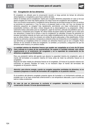 124
Instrucciones para el usuario
6.3 Congelación de los alimentos
El congelador es utilizado para la conservación durante un largo periodo de tiempo de alimentos
ultracongelados o congelados y para hacer cubitos de hielo.
Utilizar la bandeja para la congelación rápida para congelar alimentos preparados en casa (y los que
desea congelar) de modo más rápido gracias a la mayor fuerza de congelación del congelador.
Para una correcta conservación y congelación de los alimentos se aconseja envasar la fruta y la verdura
en porciones no superiores a 1 kg y la carne y el pescado hasta un máx. de 2 kg. Los envases de
alimentos pequeños se congelan más rápidamente, permitiendo una mejor conservación de las
propiedades nutritivas y del sabor, incluso después de su descongelación y su preparación. Utilizar
solamente bolsas adecuadas para la congelación, papel de aluminio, películas de polietileno para uso
alimentario y recipientes para congelar. No utilizar bolsas de papel, bolsas de celofán que no sean para
uso alimentario y bolsas de la compra o para la congelación ya utilizadas. Envasar los alimentos en
envases herméticos tratando de hacer que el aire salga completamente de los mismos. En el caso de
que se utilicen bolsas, cerrar los envases con anillas de goma adecuadas y hilos plastificados. Enfriar
siempre los alimentos calientes a temperatura ambiente antes de introducirlos en el congelador y evitar
que alimentos ya congelados entren en contacto con alimentos frescos que se van a congelar. Poner
siempre en los envases la fecha de congelación, la cantidad y el producto y asegurarse de que los
alimentos estén frescos y en perfecto estado.
La cantidad máxima de alimentos frescos que pueden ser congelados en el arco de 24 horas
viene indicada en la placa de las características. No superar la cantidad indicada: esto influye
negativamente en el rendimiento del congelador y en la capacidad de conservación de los
alimentos congelados ya introducidos.
Para una prestación óptima del aparato que alcance la capacidad máxima de congelación, girar el
mando del termostato a la posición máxima 24 horas antes de meter los alimentos frescos en el
congelador.
Después de haber metido los alimentos frescos en el congelador, 24 horas en la posición máxima son
suficientes en general. Pasadas 24 horas, no es necesario dejar el mando del termostato del
congelador en la posición máxima.
Atención: para ahorrar energía, cuando se congelan pequeñas cantidades de alimentos, no es
necesario programar el mando del termostato del congelador en la posición máxima.
Si el envoltorio del alimento congelado presenta signos de humedad o un hinchamiento anómalo, es
probable que no se haya conservado anteriormente a una temperatura adecuada y que el contenido
esté en malas condiciones.
En caso de que se interrumpa la corriente el congelador mantiene la temperatura de
conservación durante 18 horas aproximadamente.
 