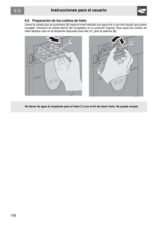 126
Instrucciones para el usuario
6.6 Preparación de los cubitos de hielo
Llenar la cubeta que se suministra (3) hasta el nivel indicado con agua fría o con otro liquido que quiera
congelar. Introducir la cubeta dentro del congelador en su posición original. Para sacar los cubitos de
hielo dejarlos caer en el recipiente dispuesto para ello (1), girar la palanca (2).
No llenar de agua el recipiente para el hielo (1) con el fin de hacer hielo. Se puede romper.
 