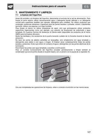 127
Instrucciones para el usuario
7. MANTENIMIENTO Y LIMPIEZA
7.1 Limpieza del frigorífico
Antes de proceder a la limpieza del frigorífico, desconectar el enchufe de la red de alimentación. Para
limpiar la parte exterior utilizar exclusivamente agua y detergente líquido delicado o un detergente
normal para superficies lavables (por ejemplo, detergente para cristales). No utilizar productos que
contengan sustancias abrasivas o agresivas para las partes lacadas o pintadas, ácidos o disolventes
químicos. Utilizar una esponja o un trapo húmedo.
Para limpiar el interior no utilizar limpiadoras de vapor, sino que aconsejamos utilizar productos
específicos higienizantes como, por ejemplo, una solución de bicarbonato de sodio/soda y agua
templada. En nuestros Centros de Asistencia al Cliente están disponibles los productos de la marca
SMEG para la limpieza del acero.
Quitar las bandejas y los accesorios de la puerta teniendo cuidado de no forzarlos durante la fase de
extracción.
No lavar las partes de plástico extraíbles en lavavajillas, sino simplemente con agua templada y
detergentes para platos o con agua y vinagre. Al finalizar secar cuidadosamente todas las partes
lavadas y aclararlas. Evitar que entren en contacto el agua o detergentes con las partes eléctricas de la
iluminación.
Para limpiar las juntas usar agua templada y secarlas a continuación.
Para un correcto funcionamiento del frigorífico proceder periódicamente a limpiar también el
condensador que se encuentra situado en la parte trasera, con un pincel o con la ayuda de un aspirador (1).
Una vez completadas las operaciones de limpieza, volver a conectar el enchufe con las manos secas.
 
