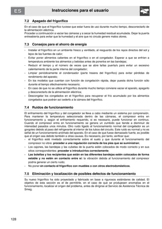 128
Instrucciones para el usuario
7.2 Apagado del frigorífico
En el caso de que el frigorífico tuviese que estar fuera de uso durante mucho tiempo, desconectarlo de
la alimentación eléctrica.
Proceder a continuación a vaciar las cámaras y a secar la humedad residual acumulada. Dejar la puerta
entreabierta para evitar que la humedad y el aire que no circula genere malos olores.
7.3 Consejos para el ahorro de energía
- Instalar el frigorífico en un ambiente fresco y ventilado, al resguardo de los rayos directos del sol y
lejos de las fuentes de calor;
- Evitar poner alimentos calientes en el frigorífico o en el congelador. Esperar a que se enfríen a
temperatura ambiente los alimentos y bebidas antes de ponerlos en las bandejas;
- Reducir el tiempo y el número de veces que se abre la/las puerta/s para evitar un excesivo
calentamiento de la parte interna del congelador;
- Limpiar periódicamente el condensador (parte trasera del frigorífico) para evitar pérdidas de
rendimiento del aparato;
- En los modelos que cuentan con función de congelación rápida, dejar puesta dicha función sólo
durante el tiempo efectivamente necesario;
- En caso de que no se utilice el frigorífico durante mucho tiempo conviene vaciar el aparato, apagarlo
y desconectarlo de la alimentación eléctrica;
- Descongelar los congelados en el frigorífico para recuperar el frío acumulado por los alimentos
congelados que podrán así cederlo a la cámara del frigorífico.
7.4 Ruidos de funcionamiento
El enfriamiento del frigorífico y del congelador se lleva a cabo mediante un sistema por comprensión.
Para mantener la temperatura seleccionada dentro de las cámaras, el compresor entra en
funcionamiento y, según el enfriamiento requerido, si es necesario, puede funcionar en continuo.
Cuando el compresor entra en funcionamiento se genera un zumbido que tiende a disminuir de
intensidad pasados unos minutos. Otro ruido ligado al funcionamiento normal del congelador es un
gorgoteo debido al paso del refrigerante al interior de los tubos del circuito. Este ruido es normal y no es
señal de un funcionamiento anómalo del aparato. En el caso de que fuese demasiado fuerte, es posible
que el origen sea debido también a otras causas. Es necesario, por tanto, verificar que:
- el frigorífico esté nivelado correctamente sobre el suelo y que durante el funcionamiento del
compresor no vibre: proceder a una regulación correcta de los pies que se suministran;
- Los cajones, las bandejas y las cubetas de la puerta estén colocados de modo correcto y en sus
sitios correspondientes: proceder a introducirlos correctamente;
- Las botellas y los recipientes que están en las diferentes bandejas estén colocados de forma
estable y no estén en contacto entre sí: la vibración debida al funcionamiento del compresor
podría generar un cierto ruido;
- No poner en contacto el frigorífico con muebles o con otros electrodomésticos.
7.5 Eliminación y localización de posibles defectos de funcionamiento
Su nuevo frigorífico ha sido proyectado y fabricado en base a rigurosos estándares de calidad. El
objetivo de esta sección es el de permitirle, en el caso de que se produjesen anomalías en el
funcionamiento, localizar el origen del problema, antes de dirigirse al Servicio de Asistencia Técnica de
Smeg.
 