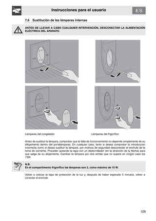 129
Instrucciones para el usuario
7.6 Sustitución de las lámparas internas
ANTES DE LLEVAR A CABO CUALQUIER INTERVENCIÓN, DESCONECTAR LA ALIMENTACIÓN
ELÉCTRICA DEL APARATO.
Lámparas del congelador Lámparas del frigorífico
Antes de sustituir la lámpara, comprobar que la falta de funcionamiento no depende simplemente de su
aflojamiento dentro del portalámparas. En cualquier caso, tanto si desea comprobar la introducción
incorrecta como si desea sustituir la lámpara, por motivos de seguridad desconectar el enchufe de la
toma de corriente. Proceder quitando la tapa con un destornillador (en la dirección de la flecha) para
que salga de su alojamiento. Cambiar la lámpara por otra similar que no supere en ningún caso los
15W.
N.B.
En el compartimento frigorífico las lámparas son 2, como máximo de 15 W.
Volver a colocar la tapa de protección de la luz y, después de haber esperado 5 minutos, volver a
conectar el enchufe.
 