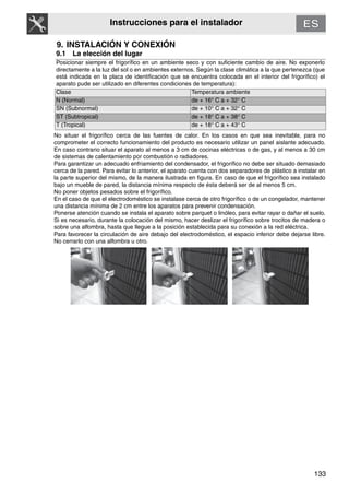 133
Instrucciones para el instalador
9. INSTALACIÓN Y CONEXIÓN
9.1 La elección del lugar
Posicionar siempre el frigorífico en un ambiente seco y con suficiente cambio de aire. No exponerlo
directamente a la luz del sol o en ambientes externos. Según la clase climática a la que pertenezca (que
está indicada en la placa de identificación que se encuentra colocada en el interior del frigorífico) el
aparato pude ser utilizado en diferentes condiciones de temperatura):
Clase Temperatura ambiente
N (Normal) de + 16° C a + 32° C
SN (Subnormal) de + 10° C a + 32° C
ST (Subtropical) de + 18° C a + 38° C
T (Tropical) de + 18° C a + 43° C
No situar el frigorífico cerca de las fuentes de calor. En los casos en que sea inevitable, para no
comprometer el correcto funcionamiento del producto es necesario utilizar un panel aislante adecuado.
En caso contrario situar el aparato al menos a 3 cm de cocinas eléctricas o de gas, y al menos a 30 cm
de sistemas de calentamiento por combustión o radiadores.
Para garantizar un adecuado enfriamiento del condensador, el frigorífico no debe ser situado demasiado
cerca de la pared. Para evitar lo anterior, el aparato cuenta con dos separadores de plástico a instalar en
la parte superior del mismo, de la manera ilustrada en figura. En caso de que el frigorífico sea instalado
bajo un mueble de pared, la distancia mínima respecto de ésta deberá ser de al menos 5 cm.
No poner objetos pesados sobre el frigorífico.
En el caso de que el electrodoméstico se instalase cerca de otro frigorífico o de un congelador, mantener
una distancia mínima de 2 cm entre los aparatos para prevenir condensación.
Ponerse atención cuando se instala el aparato sobre parquet o linóleo, para evitar rayar o dañar el suelo.
Si es necesario, durante la colocación del mismo, hacer deslizar el frigorífico sobre trocitos de madera o
sobre una alfombra, hasta que llegue a la posición establecida para su conexión a la red eléctrica.
Para favorecer la circulación de aire debajo del electrodoméstico, el espacio inferior debe dejarse libre.
No cerrarlo con una alfombra u otro.
 