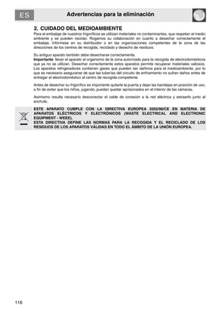 Advertencias para la eliminación
116
2. CUIDADO DEL MEDIOAMBIENTE
Para el embalaje de nuestros frigoríficos se utilizan materiales no contaminantes, que respetan el medio
ambiente y se pueden reciclar. Rogamos su colaboración en cuanto a desechar correctamente el
embalaje. Infórmese en su distribuidor o en las organizaciones competentes de la zona de las
direcciones de los centros de recogida, reciclado y desecho de residuos.
Su antiguo aparato también debe desecharse correctamente.
Importante: llevar el aparato al organismo de la zona autorizado para la recogida de electrodomésticos
que ya no se utilizan. Desechar correctamente estos aparatos permite recuperar materiales valiosos.
Los aparatos refrigeradores contienen gases que pueden ser dañinos para el medioambiente, por lo
que es necesario asegurarse de que las tuberías del circuito de enfriamiento no sufran daños antes de
entregar el electrodoméstico al centro de recogida competente.
Antes de desechar su frigorífico es importante quitarle la puerta y dejar las bandejas en posición de uso,
a fin de evitar que los niños, jugando, puedan quedar aprisionados en el interior de las cámaras.
Asimismo resulta necesario desconectar el cable de conexión a la red eléctrica y extraerlo junto al
enchufe.
ESTE APARATO CUMPLE CON LA DIRECTIVA EUROPEA 2002/96/CE EN MATERIA DE
APARATOS ELÉCTRICOS Y ELECTRÓNICOS (WASTE ELECTRICAL AND ELECTRONIC
EQUIPMENT - WEEE).
ESTA DIRECTIVA DEFINE LAS NORMAS PARA LA RECOGIDA Y EL RECICLADO DE LOS
RESIDUOS DE LOS APARATOS VÁLIDAS EN TODO EL ÁMBITO DE LA UNIÓN EUROPEA.
 