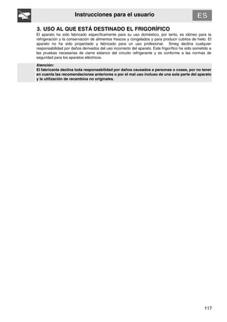 117
Instrucciones para el usuario
3. USO AL QUE ESTÁ DESTINADO EL FRIGORÍFICO
El aparato ha sido fabricado específicamente para su uso doméstico, por tanto, es idóneo para la
refrigeración y la conservación de alimentos frescos y congelados y para producir cubitos de hielo. El
aparato no ha sido proyectado y fabricado para un uso profesional. Smeg declina cualquier
responsabilidad por daños derivados del uso incorrecto del aparato. Este frigorífico ha sido sometido a
las pruebas necesarias de cierre estanco del circuito refrigerante y es conforme a las normas de
seguridad para los aparatos eléctricos.
Atención:
El fabricante declina toda responsabilidad por daños causados a personas o cosas, por no tener
en cuenta las recomendaciones anteriores o por el mal uso incluso de una sola parte del aparato
y la utilización de recambios no originales.
 