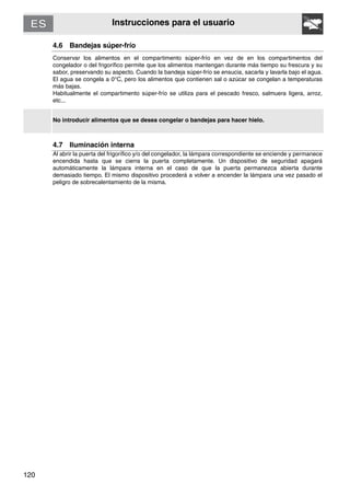 120
Instrucciones para el usuario
4.6 Bandejas súper-frío
Conservar los alimentos en el compartimento súper-frío en vez de en los compartimentos del
congelador o del frigorífico permite que los alimentos mantengan durante más tiempo su frescura y su
sabor, preservando su aspecto. Cuando la bandeja súper-frío se ensucia, sacarla y lavarla bajo el agua.
El agua se congela a 0°C, pero los alimentos que contienen sal o azúcar se congelan a temperaturas
más bajas.
Habitualmente el compartimento súper-frío se utiliza para el pescado fresco, salmuera ligera, arroz,
etc...
No introducir alimentos que se desea congelar o bandejas para hacer hielo.
4.7 Iluminación interna
Al abrir la puerta del frigorífico y/o del congelador, la lámpara correspondiente se enciende y permanece
encendida hasta que se cierra la puerta completamente. Un dispositivo de seguridad apagará
automáticamente la lámpara interna en el caso de que la puerta permanezca abierta durante
demasiado tiempo. El mismo dispositivo procederá a volver a encender la lámpara una vez pasado el
peligro de sobrecalentamiento de la misma.
 