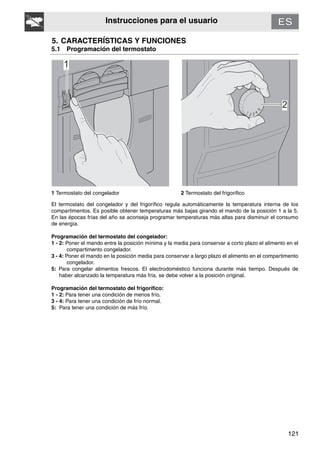 121
Instrucciones para el usuario
5. CARACTERÍSTICAS Y FUNCIONES
5.1 Programación del termostato
1 Termostato del congelador 2 Termostato del frigorífico
El termostato del congelador y del frigorífico regula automáticamente la temperatura interna de los
compartimentos. Es posible obtener temperaturas más bajas girando el mando de la posición 1 a la 5.
En las épocas frías del año se aconseja programar temperaturas más altas para disminuir el consumo
de energía.
Programación del termostato del congelador:
1 - 2: Poner el mando entre la posición mínima y la media para conservar a corto plazo el alimento en el
compartimento congelador.
3 - 4: Poner el mando en la posición media para conservar a largo plazo el alimento en el compartimento
congelador.
5: Para congelar alimentos frescos. El electrodoméstico funciona durante más tiempo. Después de
haber alcanzado la temperatura más fría, se debe volver a la posición original.
Programación del termostato del frigorífico:
1 - 2: Para tener una condición de menos frío.
3 - 4: Para tener una condición de frío normal.
5: Para tener una condición de más frío.
 