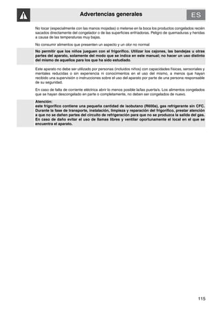 Advertencias generales
115
No tocar (especialmente con las manos mojadas) o meterse en la boca los productos congelados recién
sacados directamente del congelador o de las superficies enfriadoras. Peligro de quemaduras y heridas
a causa de las temperaturas muy bajas.
No consumir alimentos que presenten un aspecto y un olor no normal
No permitir que los niños jueguen con el frigorífico. Utilizar los cajones, las bandejas u otras
partes del aparato, solamente del modo que se indica en este manual; no hacer un uso distinto
del mismo de aquellos para los que ha sido estudiado.
Este aparato no debe ser utilizado por personas (incluidos niños) con capacidades físicas, sensoriales y
mentales reducidas o sin experiencia ni conocimientos en el uso del mismo, a menos que hayan
recibido una supervisión o instrucciones sobre el uso del aparato por parte de una persona responsable
de su seguridad.
En caso de falta de corriente eléctrica abrir lo menos posible la/las puerta/s. Los alimentos congelados
que se hayan descongelado en parte o completamente, no deben ser congelados de nuevo.
Atención:
este frigorífico contiene una pequeña cantidad de isobutano (R600a), gas refrigerante sin CFC.
Durante la fase de transporte, instalación, limpieza y reparación del frigorífico, prestar atención
a que no se dañen partes del circuito de refrigeración para que no se produzca la salida del gas.
En caso de daño evitar el uso de llamas libres y ventilar oportunamente el local en el que se
encuentra el aparato.
 