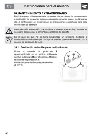 Instrucciones para el usuario
140
10.MANTENIMIENTO EXTRAORDINARIO
Periódicamente, el horno necesita pequeñas intervenciones de mantenimiento
o sustitución de las partes sujetas a desgaste como las juntas, las lámparas,
etc. A continuación se proporcionan las instrucciones específicas para cada
intervención de este tipo.
Antes de cada intervención que requiera el acceso a partes bajo tensión, es
necesario desconectar la alimentación eléctrica del aparato.
En el caso de que no se haya solucionado un problema mediante el
mantenimiento ordinario o por otro tipo de averías, ponerse en contacto con el
servicio de asistencia de zona.
10.1 Sustitución de las lámparas de iluminación
Quitar la cubierta de protección A
desenroscándola en el sentido antihorario,
sustituir la lámpara B por otra similar. Reponer
la cubierta de protección A.
Utilizar únicamente lámparas para hornos
(T 300°C)
 