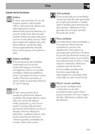 Uso
185
ES
Listado de las funciones
Estático
El calor, que proviene a la vez de
la parte superior y de la parte
inferior, hace que este sistema sea
adecuado para cocinar
determinados tipos de alimentos. La
cocción tradicional, denominada
también estática es adecuada para
cocinar un solo plato a la vez. Ideal
para asados de cualquier tipo, pan,
tartas rellenas, resulta de todas
formas especialmente indicada
para carnes grasas como ganso o
pato.
Estático ventilado
El funcionamiento del ventilador
combinado con la cocción
tradicional asegura cocciones
homogéneas incluso con recetas
complejas. Ideal para galletas y
tartas, cocinadas a la vez en varios
niveles. (Para los cocinados en
varios niveles se aconseja utilizar la
2ª y la 4ª repisa).
Grill
El calor que proviene de la
resistencia grill permite obtener
resultados de asado óptimos sobre
todo con carnes de espesor
medio/pequeño y, junto con el
asador (cuando está previsto),
permite dar al final de la cocción un
dorado uniforme. Ideal para
salchichas, costillares, beicon. Esta
función permite asar de forma
uniforme grandes cantidades de
comida, sobre todo carnes.
Grill ventilado
El aire producido por el ventilador
suaviza la onda de calor generada
por el grill, permitiendo un asado
óptimo también para alimentos de
gran espesor. Ideal para trozos
grandes de carne (por ejemplo,
brazuelo de cerdo).
Placa ventilada
La combinación entre el ventilador y
la resistencia inferior permite
completar la cocción más
rápidamente. Este sistema se
aconseja para esterilizar o finalizar
la cocción de alimentos hechos ya
en la superficie pero no por dentro,
que requieren por lo tanto un calor
superior moderado. Ideal para
cualquier tipo de alimento.
En los modelos pirolíticos las
funciones especiales de
descongelación y leudado están
colocadas en esta misma función
Placa+ circular ventilada
La cocción ventilada viene
combinada con el calor
procedente de la parte inferior,
proporcionando a la vez un ligero
dorado. Ideal para cualquier tipo
de alimento.
 