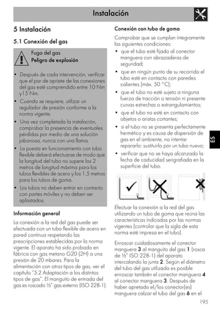 Instalación
195
ES
5 Instalación
5.1 Conexión del gas
Información general
La conexión a la red del gas puede ser
efectuada con un tubo flexible de acero en
pared continua respetando las
prescripciones establecidas por la norma
vigente. El aparato ha sido probado en
fábrica con gas metano G20 (2H) a una
presión de 20 mbares. Para la
alimentación con otros tipos de gas, ver el
capítulo “5.2 Adaptación a los distintos
tipos de gas”. El manguito de entrada del
gas es roscado ½” gas externo (ISO 228-1).
Conexión con tubo de goma
Comprobar que se cumplan íntegramente
las siguientes condiciones:
• que el tubo esté fijado al conector
manguera con abrazaderas de
seguridad;
• que en ningún punto de su recorrido el
tubo esté en contacto con paredes
calientes (máx. 50 °C);
• que el tubo no esté sujeto a ninguna
fuerza de tracción o tensión ni presente
curvas estrechas o estrangulamientos;
• que el tubo no esté en contacto con
objetos o aristas cortantes;
• si el tubo no se presenta perfectamente
hermético y es causa de dispersión de
gas en el ambiente, no intentar
repararlo: sustituirlo por un tubo nuevo;
• verificar que no se haya alcanzado la
fecha de caducidad serigrafiada en la
superficie del tubo.
Efectuar la conexión a la red del gas
utilizando un tubo de goma que reúna las
características indicadas por las normas
vigentes (controlar que la sigla de esta
norma esté impresa en el tubo).
Enroscar cuidadosamente el conector
manguera 3 al manguito del gas 1 (rosca
de ½” ISO 228-1) del aparato
intercalando la junta 2. Según el diámetro
del tubo del gas utilizado es posible
enroscar también el conector manguera 4
al conector manguera 3. Después de
haber apretado el/los conector(es)
manguera calzar el tubo del gas 6 en el
Fuga del gas
Peligro de explosión
• Después de cada intervención, verificar
que el par de apriete de las conexiones
del gas esté comprendido entre 10 Nm
y15 Nm.
• Cuando se requiere, utilizar un
regulador de presión conforme a la
norma vigente.
• Una vez completada la instalación,
comprobar la presencia de eventuales
pérdidas por medio de una solución
jabonosa, nunca con una llama.
• La puesta en funcionamiento con tubo
flexible deberá efectuarse de modo que
la longitud del tubo no supere los 2
metros de longitud máxima para los
tubos flexibles de acero y los 1,5 metros
para los tubos de goma.
• Los tubos no deben entrar en contacto
con partes móviles y no deben ser
aplastados.
 