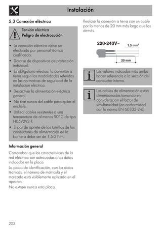Instalación
202
5.3 Conexión eléctrica
Información general
Comprobar que las características de la
red eléctrica son adecuadas a los datos
indicados en la placa.
La placa de identificación, con los datos
técnicos, el número de matrícula y el
marcado está visiblemente aplicada en el
aparato.
No extraer nunca esta placa.
Realizar la conexión a tierra con un cable
por lo menos de 20 mm más largo que los
demás.Tensión eléctrica
Peligro de electrocución
• La conexión eléctrica debe ser
efectuada por personal técnico
cualificado.
• Dotarse de dispositivos de protección
individual.
• Es obligatorio efectuar la conexión a
tierra según las modalidades referidas
en las normativas de seguridad de la
instalación eléctrica.
• Desactivar la alimentación eléctrica
general.
• No tirar nunca del cable para quitar el
enchufe.
• Utilizar cables resistentes a una
temperatura de al menos 90°C de tipo
H05V2V2-F.
• El par de apriete de los tornillos de los
conductores de alimentación de la
bornera debe ser de 1,5-2 Nm.
Los valores indicados más arriba
hacen referencia a la sección del
conductor interno.
Los cables de alimentación están
dimensionados tomando en
consideración el factor de
simultaneidad (en conformidad
con la norma EN 60335-2-6).
 