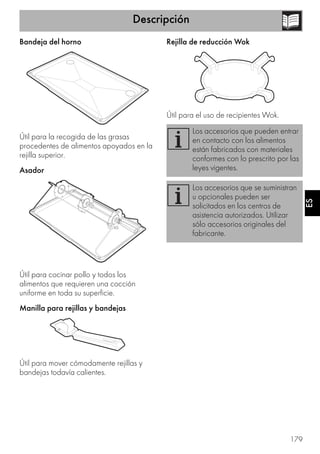 Descripción
179
ES
Bandeja del horno
Útil para la recogida de las grasas
procedentes de alimentos apoyados en la
rejilla superior.
Asador
Útil para cocinar pollo y todos los
alimentos que requieren una cocción
uniforme en toda su superficie.
Manilla para rejillas y bandejas
Útil para mover cómodamente rejillas y
bandejas todavía calientes.
Rejilla de reducción Wok
Útil para el uso de recipientes Wok.
Los accesorios que pueden entrar
en contacto con los alimentos
están fabricados con materiales
conformes con lo prescrito por las
leyes vigentes.
Los accesorios que se suministran
u opcionales pueden ser
solicitados en los centros de
asistencia autorizados. Utilizar
sólo accesorios originales del
fabricante.
 