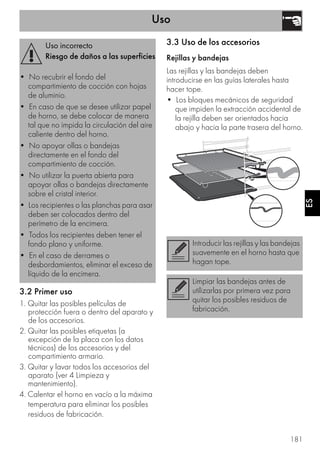 Uso
181
ES
3.2 Primer uso
1. Quitar las posibles películas de
protección fuera o dentro del aparato y
de los accesorios.
2. Quitar las posibles etiquetas (a
excepción de la placa con los datos
técnicos) de los accesorios y del
compartimiento armario.
3. Quitar y lavar todos los accesorios del
aparato (ver 4 Limpieza y
mantenimiento).
4. Calentar el horno en vacío a la máxima
temperatura para eliminar los posibles
residuos de fabricación.
3.3 Uso de los accesorios
Rejillas y bandejas
Las rejillas y las bandejas deben
introducirse en las guías laterales hasta
hacer tope.
• Los bloques mecánicos de seguridad
que impiden la extracción accidental de
la rejilla deben ser orientados hacia
abajo y hacia la parte trasera del horno.
Uso incorrecto
Riesgo de daños a las superficies
• No recubrir el fondo del
compartimiento de cocción con hojas
de aluminio.
• En caso de que se desee utilizar papel
de horno, se debe colocar de manera
tal que no impida la circulación del aire
caliente dentro del horno.
• No apoyar ollas o bandejas
directamente en el fondo del
compartimiento de cocción.
• No utilizar la puerta abierta para
apoyar ollas o bandejas directamente
sobre el cristal interior.
• Los recipientes o las planchas para asar
deben ser colocados dentro del
perímetro de la encimera.
• Todos los recipientes deben tener el
fondo plano y uniforme.
• En el caso de derrames o
desbordamientos, eliminar el exceso de
líquido de la encimera.
Introducir las rejillas y las bandejas
suavemente en el horno hasta que
hagan tope.
Limpiar las bandejas antes de
utilizarlas por primera vez para
quitar los posibles residuos de
fabricación.
 