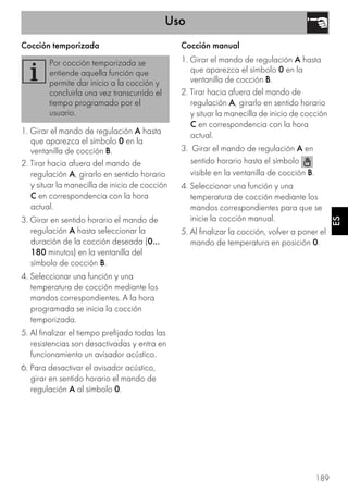 Uso
189
ES
Cocción temporizada
1. Girar el mando de regulación A hasta
que aparezca el símbolo 0 en la
ventanilla de cocción B.
2. Tirar hacia afuera del mando de
regulación A, girarlo en sentido horario
y situar la manecilla de inicio de cocción
C en correspondencia con la hora
actual.
3. Girar en sentido horario el mando de
regulación A hasta seleccionar la
duración de la cocción deseada (0...
180 minutos) en la ventanilla del
símbolo de cocción B.
4. Seleccionar una función y una
temperatura de cocción mediante los
mandos correspondientes. A la hora
programada se inicia la cocción
temporizada.
5. Al finalizar el tiempo prefijado todas las
resistencias son desactivadas y entra en
funcionamiento un avisador acústico.
6. Para desactivar el avisador acústico,
girar en sentido horario el mando de
regulación A al símbolo 0.
Cocción manual
1. Girar el mando de regulación A hasta
que aparezca el símbolo 0 en la
ventanilla de cocción B.
2. Tirar hacia afuera del mando de
regulación A, girarlo en sentido horario
y situar la manecilla de inicio de cocción
C en correspondencia con la hora
actual.
3. Girar el mando de regulación A en
sentido horario hasta el símbolo
visible en la ventanilla de cocción B.
4. Seleccionar una función y una
temperatura de cocción mediante los
mandos correspondientes para que se
inicie la cocción manual.
5. Al finalizar la cocción, volver a poner el
mando de temperatura en posición 0.
Por cocción temporizada se
entiende aquella función que
permite dar inicio a la cocción y
concluirla una vez transcurrido el
tiempo programado por el
usuario.
 