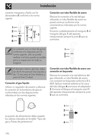 Instalación
196
conector manguera y fijarlo con la
abrazadera 5 conforme a la norma
vigente.
Conexión al gas líquido
Utilizar un regulador de presión y efectuar
la conexión en la bombona de gas en
conformidad con las disposiciones
referidas en las normas vigentes.
La presión de alimentación debe respetar
los valores indicados en la tabla “Tipos de
gas y Países de pertenencia”.
Conexión con tubo flexible de acero
Efectuar la conexión a la red del gas
utilizando un tubo flexible de acero en
pared continua conforme a las
características indicadas por la norma
vigente.
Enroscar cuidadosamente el manguito 3 al
manguito del gas 1 del aparato
interponiendo siempre la junta 2 que se
suministra.
Conexión con tubo flexible de acero con
conexión en bayoneta
Efectuar la conexión a la red eléctrica del
gas utilizando un tubo flexible de acero
con conexión en bayoneta conforme a B.S.
669. Aplicar material aislante en la rosca
del tubo del gas 4 y enroscar el adaptador
3. Enroscar el bloque al manguito móvil 1
del aparato interponiendo siempre la junta
2 que se suministra.
La conexión con un tubo de goma,
conforme a lo dispuesto por la
norma vigente, sólo se puede
realizar si el tubo queda accesible
para su inspección en toda su
longitud.
El diámetro interno del tubo debe
ser de 8 mm para el Gas Líquido y
de 13 mm para el Gas Metano y
para el Gas Ciudad.
 