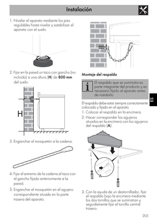 Instalación
205
ES
1. Nivelar el aparato mediante los pies
regulables hasta nivelar y estabilizar el
aparato con el suelo.
2. Fijar en la pared un taco con gancho (no
incluido) a una altura (H) de 800 mm
del suelo.
3. Enganchar el mosquetón a la cadena.
4. Fijar el extremo de la cadena al taco con
el gancho fijado anteriormente a la
pared.
5. Enganchar el mosquetón en el agujero
correspondiente situado en la parte
trasera del aparato.
Montaje del respaldo
Elrespaldodebeestarsiemprecorrectamente
colocado y fijado en el aparato.
1. Colocar el respaldo en la encimera.
2. Hacer corresponder los agujeros
situados en la encimera con los agujeros
del respaldo (A).
3. Con la ayuda de un destornillador, fijar
el respaldo bajo la encimera mediante
los dos tornillos que se suministran y
seguidamente fijar el tornillo central
trasero.
El respaldo que se suministra es
parte integrante del producto y es
necesario fijarlo al aparato antes
de instalarlo.
 