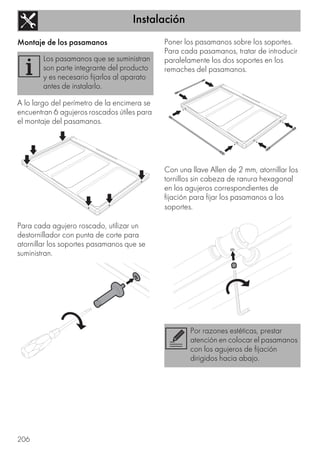 Instalación
206
Montaje de los pasamanos
A lo largo del perímetro de la encimera se
encuentran 6 agujeros roscados útiles para
el montaje del pasamanos.
Para cada agujero roscado, utilizar un
destornillador con punta de corte para
atornillar los soportes pasamanos que se
suministran.
Poner los pasamanos sobre los soportes.
Para cada pasamanos, tratar de introducir
paralelamente los dos soportes en los
remaches del pasamanos.
Con una llave Allen de 2 mm, atornillar los
tornillos sin cabeza de ranura hexagonal
en los agujeros correspondientes de
fijación para fijar los pasamanos a los
soportes.
Los pasamanos que se suministran
son parte integrante del producto
y es necesario fijarlos al aparato
antes de instalarlo.
Por razones estéticas, prestar
atención en colocar el pasamanos
con los agujeros de fijación
dirigidos hacia abajo.
 