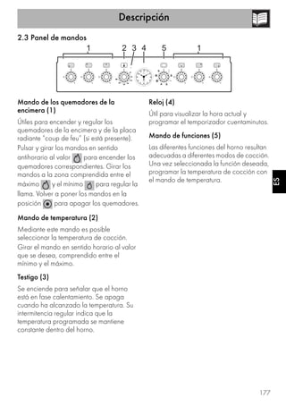 Descripción
177
ES
2.3 Panel de mandos
Mando de los quemadores de la
encimera (1)
Útiles para encender y regular los
quemadores de la encimera y de la placa
radiante “coup de feu” (si está presente).
Pulsar y girar los mandos en sentido
antihorario al valor para encender los
quemadores correspondientes. Girar los
mandos a la zona comprendida entre el
máximo y el mínimo para regular la
llama. Volver a poner los mandos en la
posición para apagar los quemadores.
Mando de temperatura (2)
Mediante este mando es posible
seleccionar la temperatura de cocción.
Girar el mando en sentido horario al valor
que se desea, comprendido entre el
mínimo y el máximo.
Testigo (3)
Se enciende para señalar que el horno
está en fase calentamiento. Se apaga
cuando ha alcanzado la temperatura. Su
intermitencia regular indica que la
temperatura programada se mantiene
constante dentro del horno.
Reloj (4)
Útil para visualizar la hora actual y
programar el temporizador cuentaminutos.
Mando de funciones (5)
Las diferentes funciones del horno resultan
adecuadas a diferentes modos de cocción.
Una vez seleccionada la función deseada,
programar la temperatura de cocción con
el mando de temperatura.
 